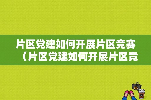 片区党建如何开展片区竞赛（片区党建如何开展片区竞赛工作）