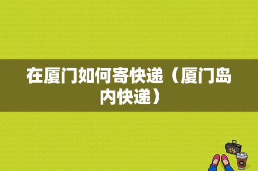 在厦门如何寄快递（厦门岛内快递）