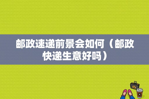 邮政速递前景会如何（邮政快递生意好吗）-图1