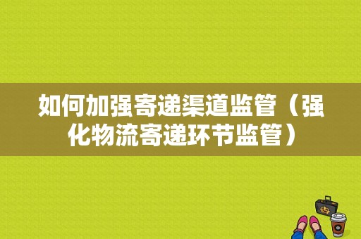 如何加强寄递渠道监管（强化物流寄递环节监管）