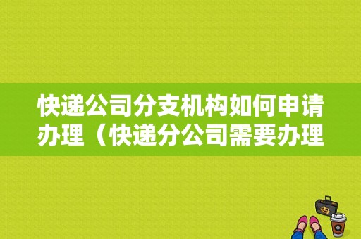 快递公司分支机构如何申请办理（快递分公司需要办理许可证吗）