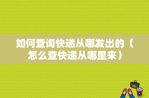 如何查询快递从哪发出的（怎么查快递从哪里来）