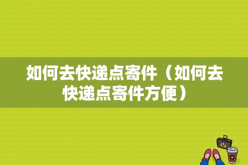 如何去快递点寄件（如何去快递点寄件方便）