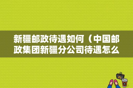 新疆邮政待遇如何（中国邮政集团新疆分公司待遇怎么样）