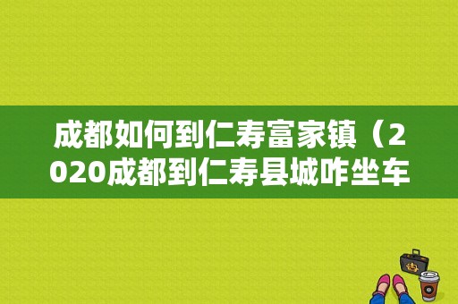 成都如何到仁寿富家镇（2020成都到仁寿县城咋坐车）-图1